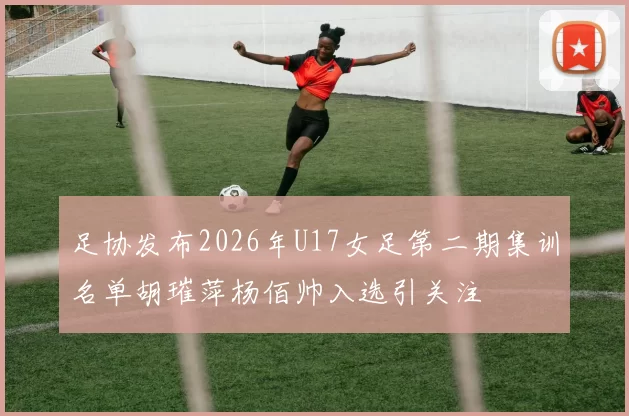 足协发布2026年U17女足第二期集训名单胡璀萍杨佰帅入选引关注