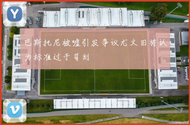 巴斯托尼被嘘引发争议尤文旧将认为标准过于苛刻
