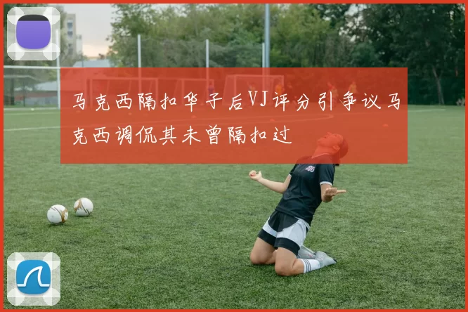 马克西隔扣华子后VJ评分引争议马克西调侃其未曾隔扣过