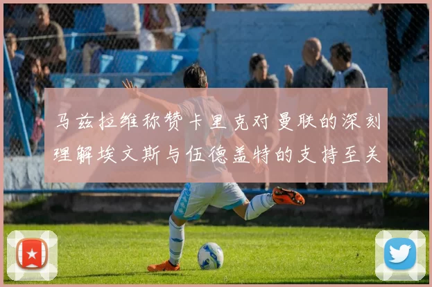 马兹拉维称赞卡里克对曼联的深刻理解埃文斯与伍德盖特的支持至关重要