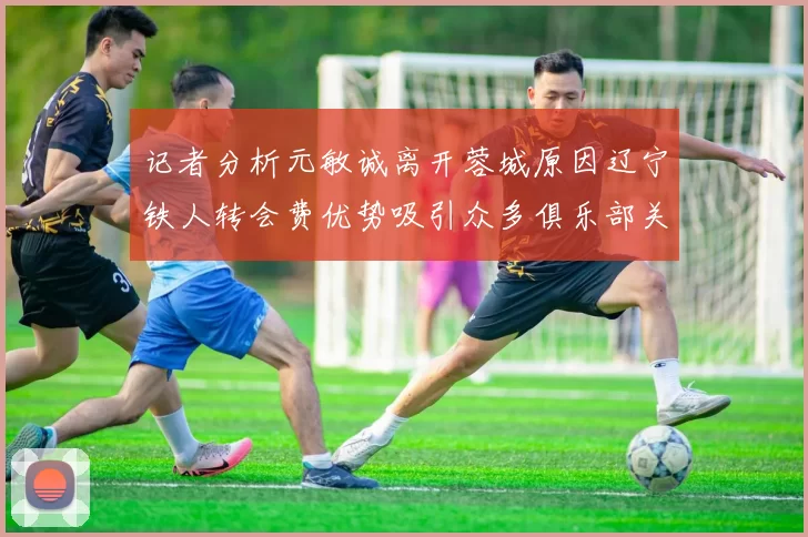 记者分析元敏诚离开蓉城原因辽宁铁人转会费优势吸引众多俱乐部关注