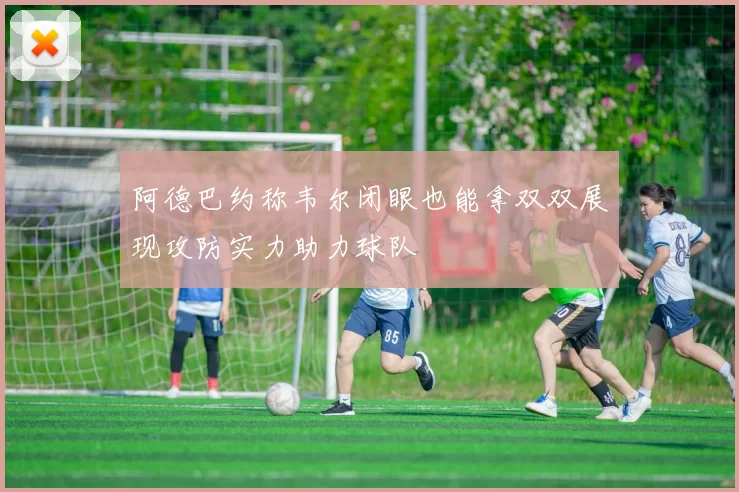阿德巴约称韦尔闭眼也能拿双双展现攻防实力助力球队