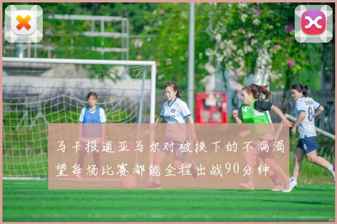 马卡报道亚马尔对被换下的不满渴望每场比赛都能全程出战90分钟