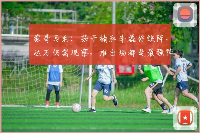 蒙哥马利：茹子楠和李磊将缺阵，达万仍需观察，谁出场都是最强阵