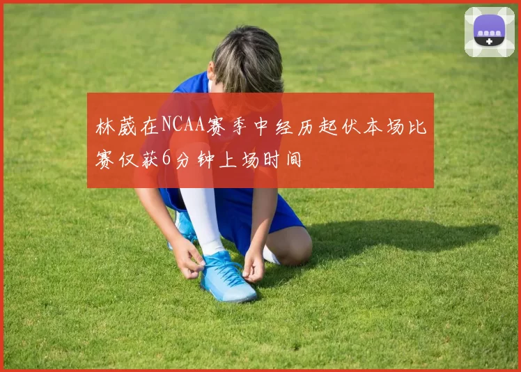 林葳在NCAA赛季中经历起伏本场比赛仅获6分钟上场时间