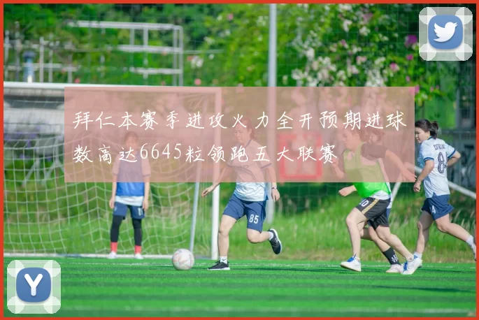 拜仁本赛季进攻火力全开预期进球数高达6645粒领跑五大联赛