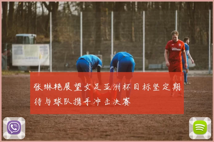 张琳艳展望女足亚洲杯目标坚定期待与球队携手冲击决赛