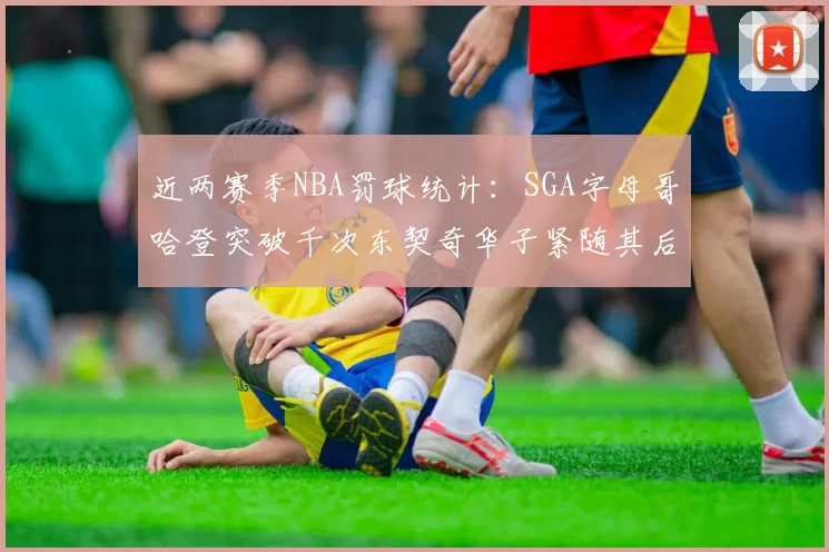 近两赛季NBA罚球统计：SGA字母哥哈登突破千次东契奇华子紧随其后