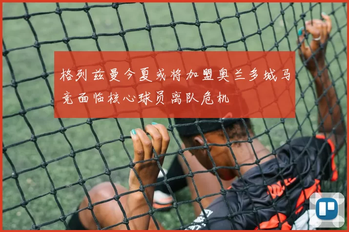 格列兹曼今夏或将加盟奥兰多城马竞面临核心球员离队危机