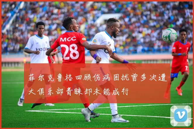 菲尔克鲁格回顾伤病困扰曾多次遭大俱乐部青睐却未能成行