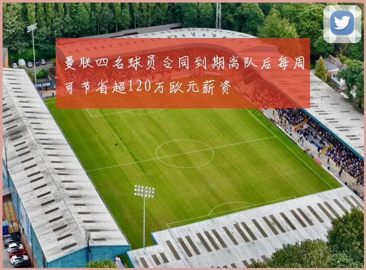 曼联四名球员合同到期离队后每周可节省超120万欧元薪资