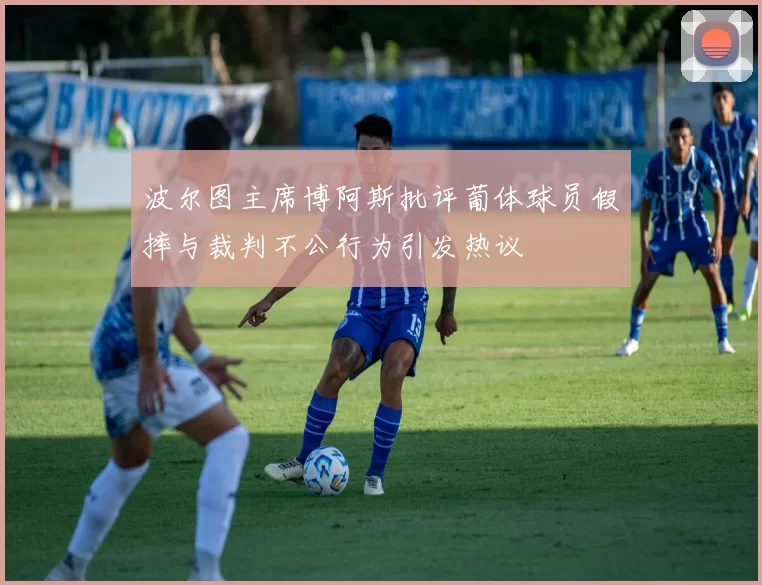 波尔图主席博阿斯批评葡体球员假摔与裁判不公行为引发热议