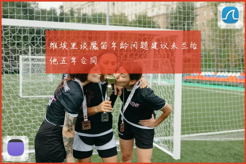 维埃里谈魔笛年龄问题建议米兰给他五年合同
