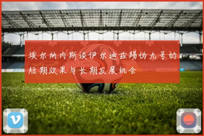 埃尔纳内斯谈伊尔迪兹踢伪九号的短期效果与长期发展机会