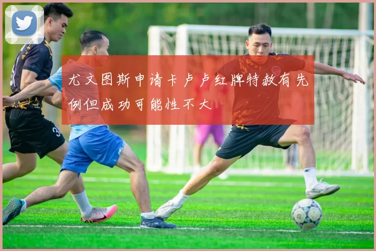 尤文图斯申请卡卢卢红牌特赦有先例但成功可能性不大