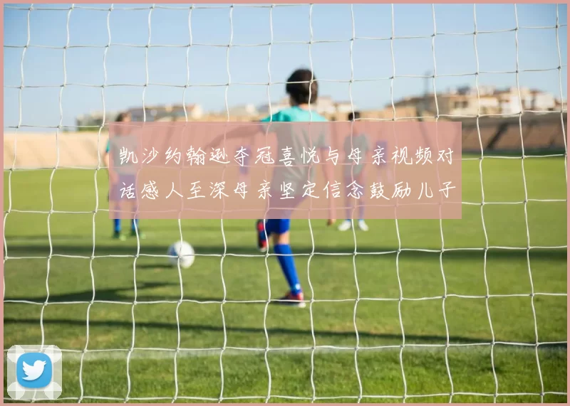 凯沙约翰逊夺冠喜悦与母亲视频对话感人至深母亲坚定信念鼓励儿子追梦